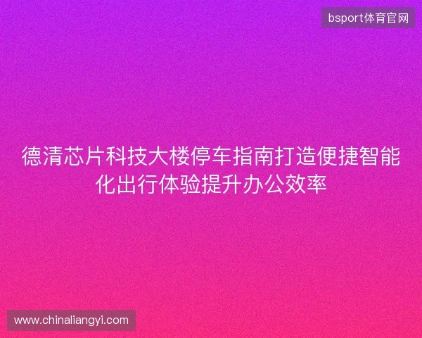 德清芯片科技大楼停车指南打造便捷智能化出行体验提升办公效率