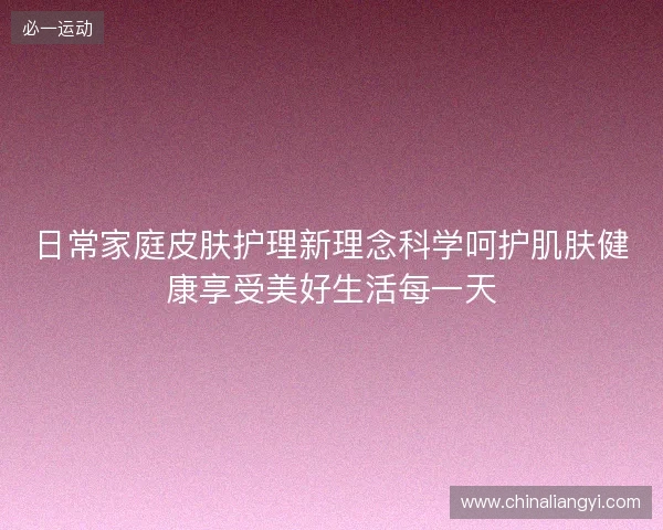 日常家庭皮肤护理新理念科学呵护肌肤健康享受美好生活每一天 日常家庭皮肤护理新理念科学呵护肌肤健康享受美好生活每一天