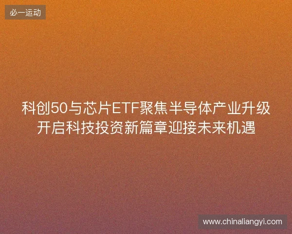 科创50与芯片ETF聚焦半导体产业升级开启科技投资新篇章迎接未来机遇